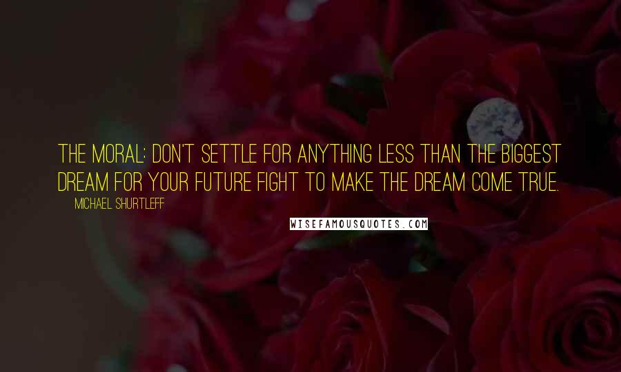 Michael Shurtleff Quotes: The moral: Don't settle for anything less than the biggest dream for your future Fight to make the dream come true.