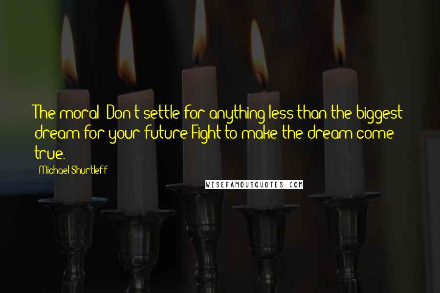 Michael Shurtleff Quotes: The moral: Don't settle for anything less than the biggest dream for your future Fight to make the dream come true.