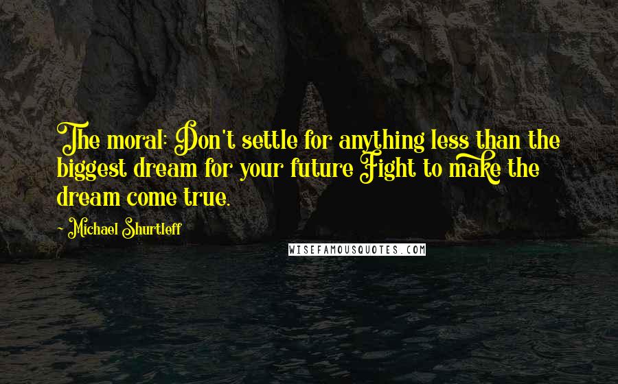 Michael Shurtleff Quotes: The moral: Don't settle for anything less than the biggest dream for your future Fight to make the dream come true.