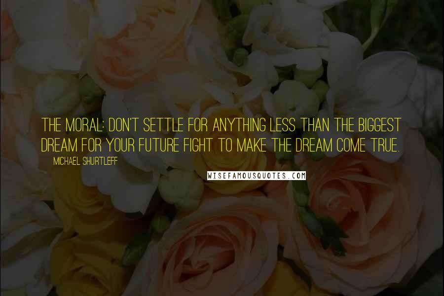 Michael Shurtleff Quotes: The moral: Don't settle for anything less than the biggest dream for your future Fight to make the dream come true.