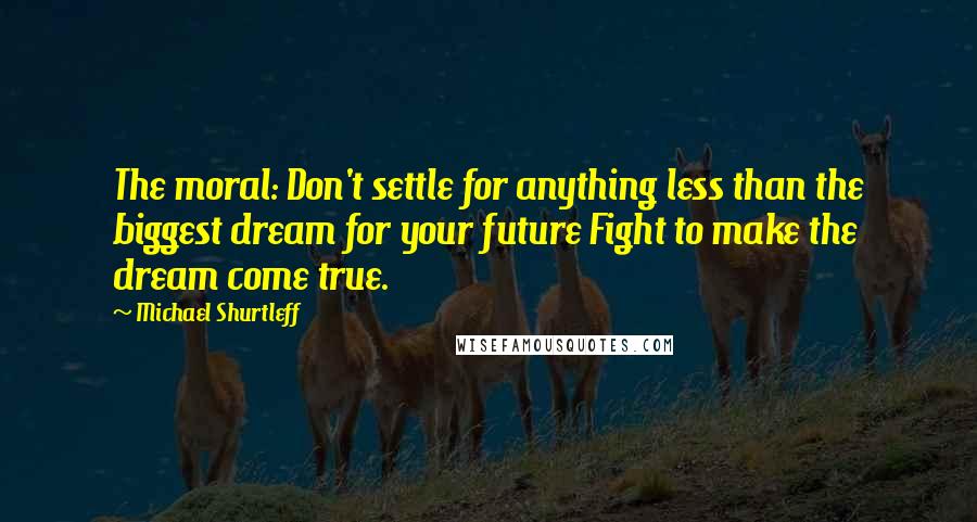 Michael Shurtleff Quotes: The moral: Don't settle for anything less than the biggest dream for your future Fight to make the dream come true.