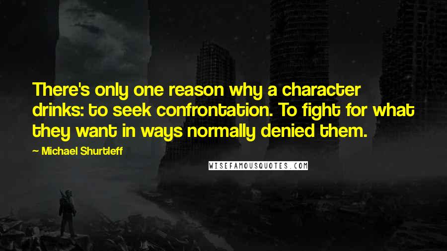 Michael Shurtleff Quotes: There's only one reason why a character drinks: to seek confrontation. To fight for what they want in ways normally denied them.