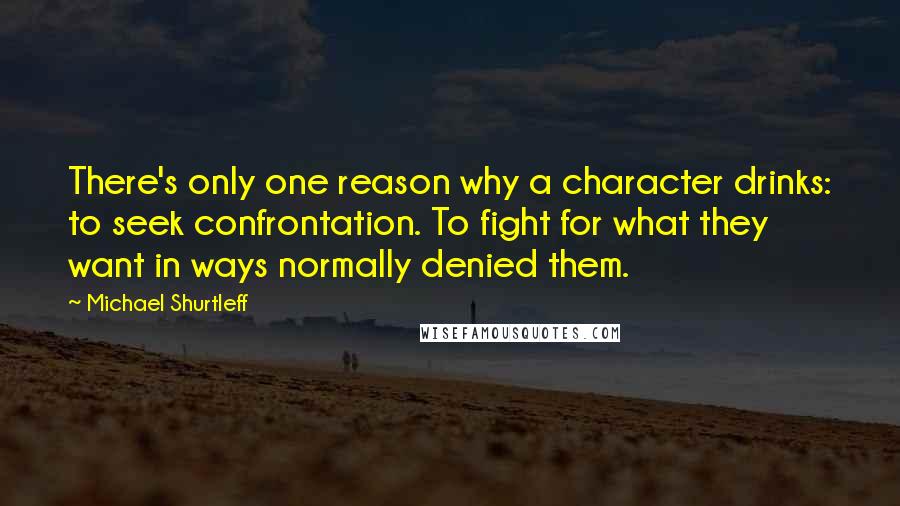 Michael Shurtleff Quotes: There's only one reason why a character drinks: to seek confrontation. To fight for what they want in ways normally denied them.