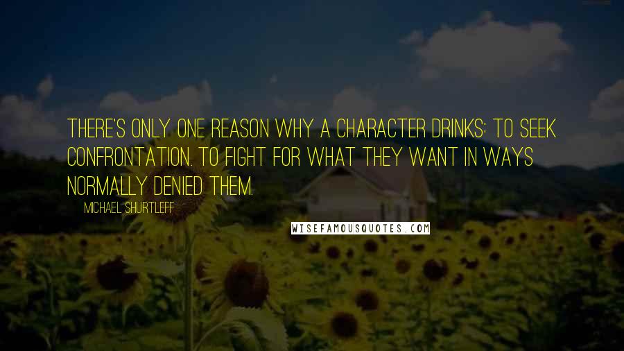 Michael Shurtleff Quotes: There's only one reason why a character drinks: to seek confrontation. To fight for what they want in ways normally denied them.