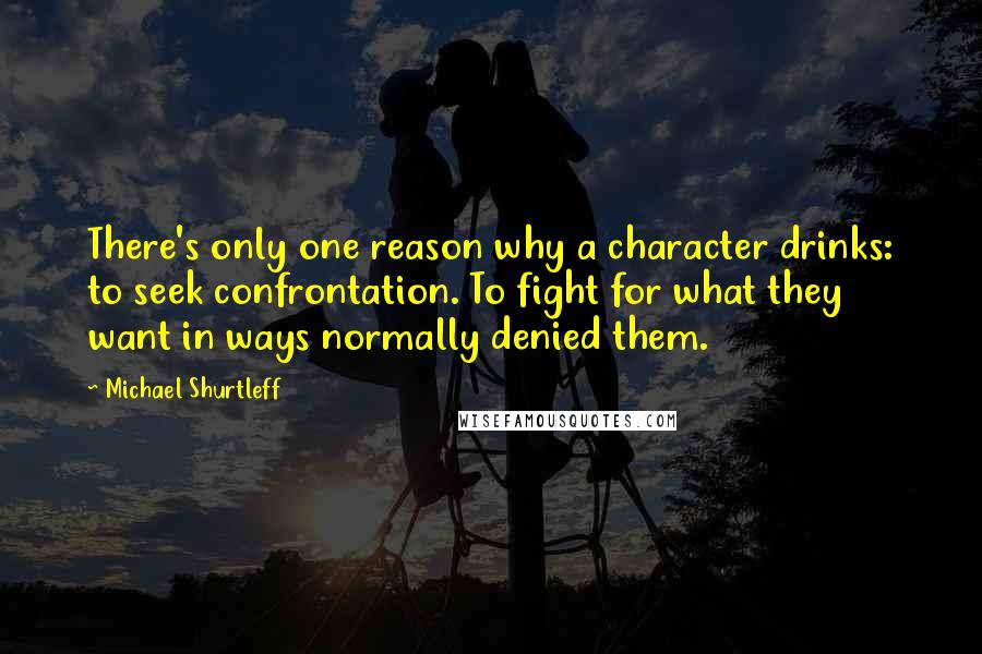 Michael Shurtleff Quotes: There's only one reason why a character drinks: to seek confrontation. To fight for what they want in ways normally denied them.