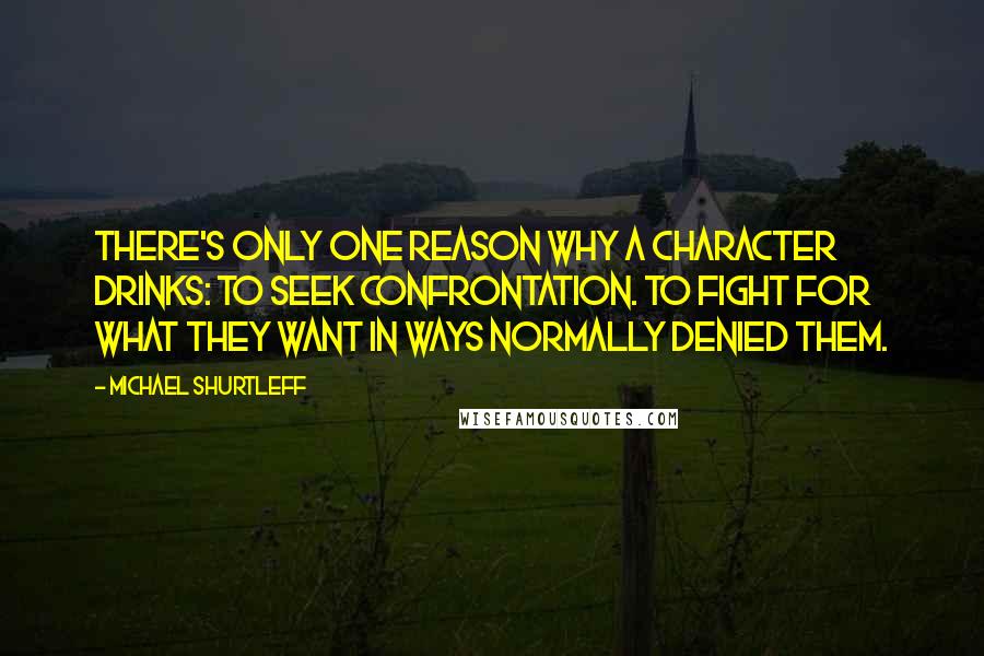 Michael Shurtleff Quotes: There's only one reason why a character drinks: to seek confrontation. To fight for what they want in ways normally denied them.