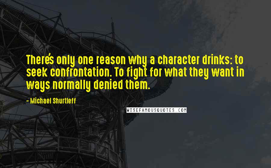 Michael Shurtleff Quotes: There's only one reason why a character drinks: to seek confrontation. To fight for what they want in ways normally denied them.