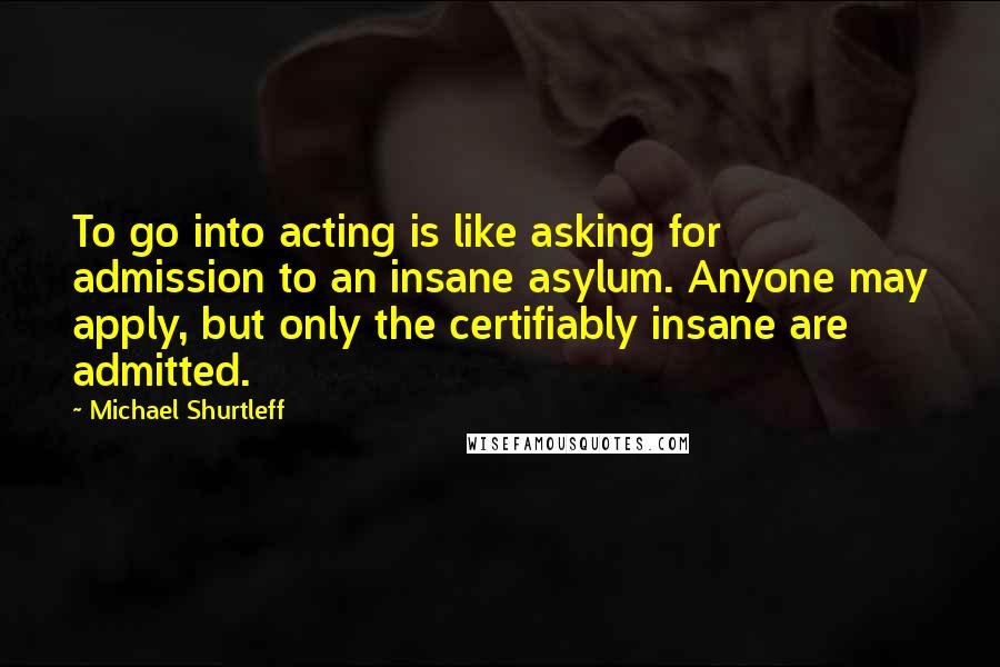 Michael Shurtleff Quotes: To go into acting is like asking for admission to an insane asylum. Anyone may apply, but only the certifiably insane are admitted.