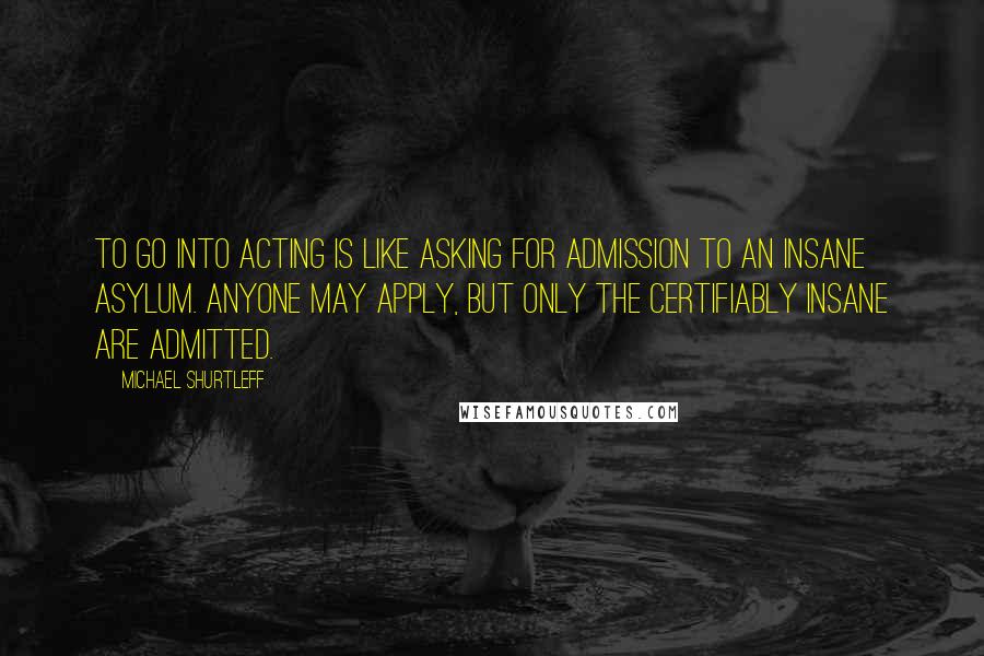 Michael Shurtleff Quotes: To go into acting is like asking for admission to an insane asylum. Anyone may apply, but only the certifiably insane are admitted.