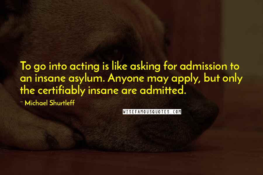 Michael Shurtleff Quotes: To go into acting is like asking for admission to an insane asylum. Anyone may apply, but only the certifiably insane are admitted.