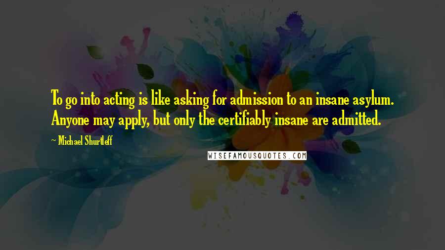 Michael Shurtleff Quotes: To go into acting is like asking for admission to an insane asylum. Anyone may apply, but only the certifiably insane are admitted.