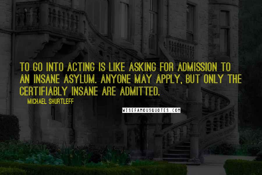 Michael Shurtleff Quotes: To go into acting is like asking for admission to an insane asylum. Anyone may apply, but only the certifiably insane are admitted.