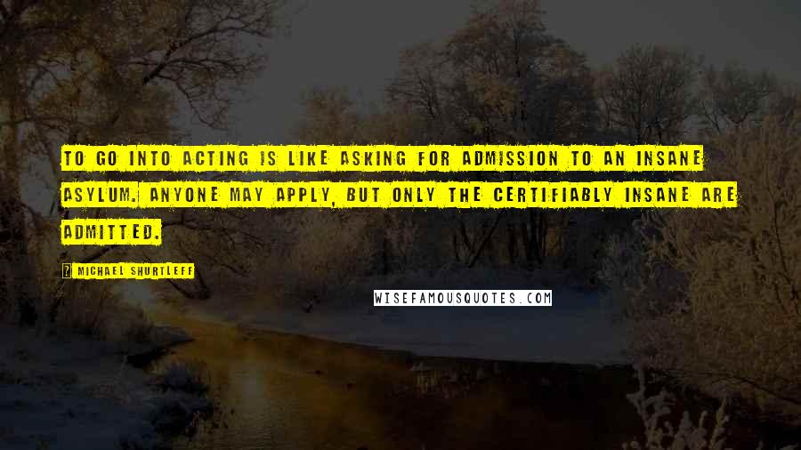 Michael Shurtleff Quotes: To go into acting is like asking for admission to an insane asylum. Anyone may apply, but only the certifiably insane are admitted.