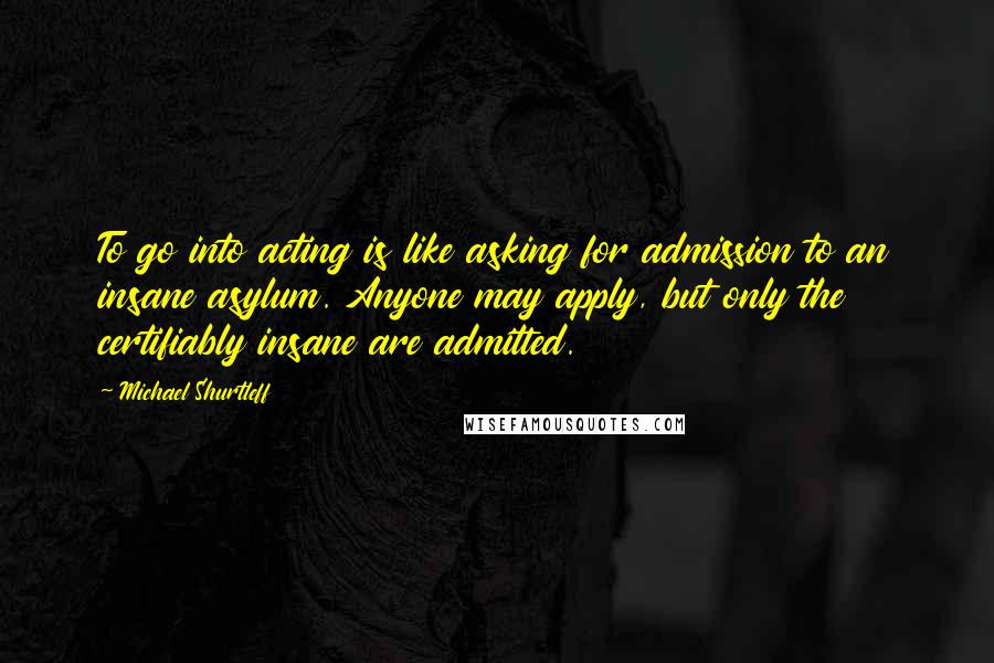Michael Shurtleff Quotes: To go into acting is like asking for admission to an insane asylum. Anyone may apply, but only the certifiably insane are admitted.