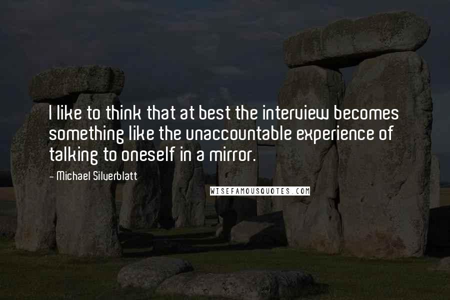 Michael Silverblatt Quotes: I like to think that at best the interview becomes something like the unaccountable experience of talking to oneself in a mirror.