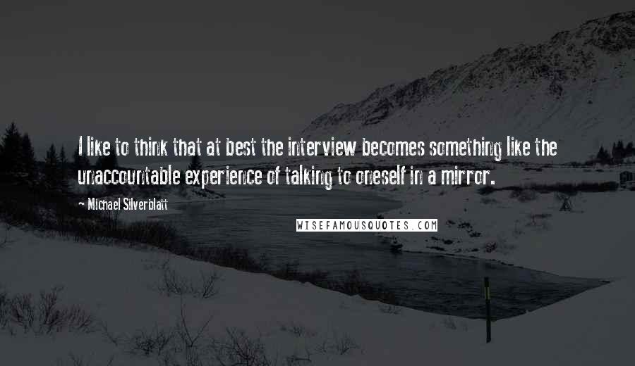 Michael Silverblatt Quotes: I like to think that at best the interview becomes something like the unaccountable experience of talking to oneself in a mirror.