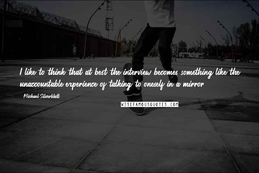 Michael Silverblatt Quotes: I like to think that at best the interview becomes something like the unaccountable experience of talking to oneself in a mirror.