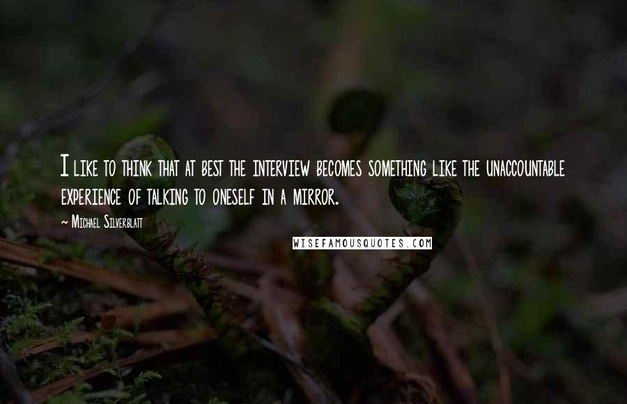 Michael Silverblatt Quotes: I like to think that at best the interview becomes something like the unaccountable experience of talking to oneself in a mirror.