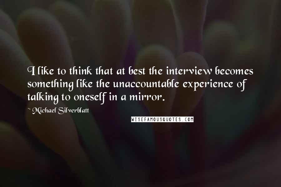 Michael Silverblatt Quotes: I like to think that at best the interview becomes something like the unaccountable experience of talking to oneself in a mirror.