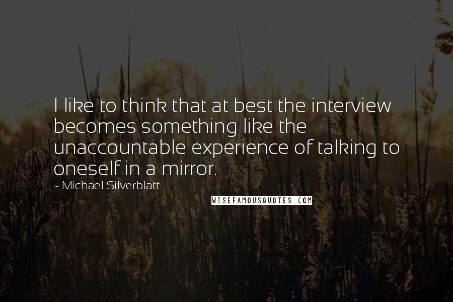 Michael Silverblatt Quotes: I like to think that at best the interview becomes something like the unaccountable experience of talking to oneself in a mirror.