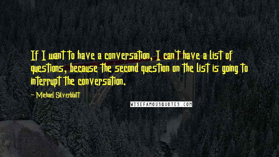 Michael Silverblatt Quotes: If I want to have a conversation, I can't have a list of questions, because the second question on the list is going to interrupt the conversation.