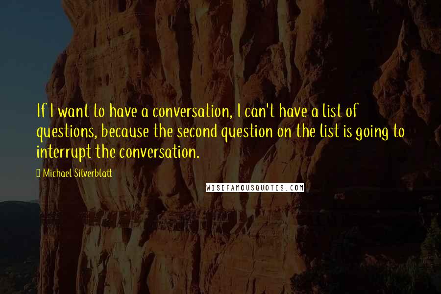 Michael Silverblatt Quotes: If I want to have a conversation, I can't have a list of questions, because the second question on the list is going to interrupt the conversation.