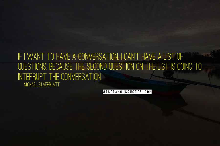 Michael Silverblatt Quotes: If I want to have a conversation, I can't have a list of questions, because the second question on the list is going to interrupt the conversation.