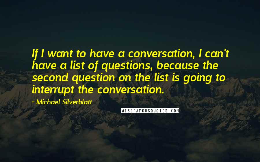 Michael Silverblatt Quotes: If I want to have a conversation, I can't have a list of questions, because the second question on the list is going to interrupt the conversation.