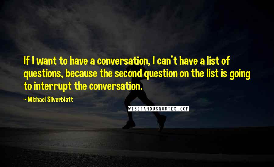 Michael Silverblatt Quotes: If I want to have a conversation, I can't have a list of questions, because the second question on the list is going to interrupt the conversation.