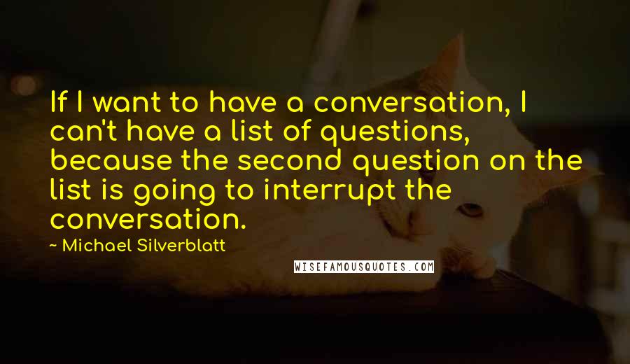 Michael Silverblatt Quotes: If I want to have a conversation, I can't have a list of questions, because the second question on the list is going to interrupt the conversation.