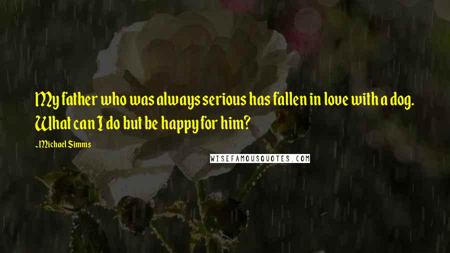 Michael Simms Quotes: My father who was always serious has fallen in love with a dog. What can I do but be happy for him?