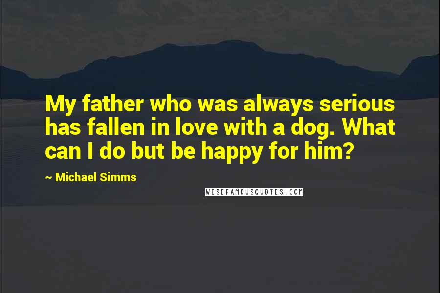 Michael Simms Quotes: My father who was always serious has fallen in love with a dog. What can I do but be happy for him?