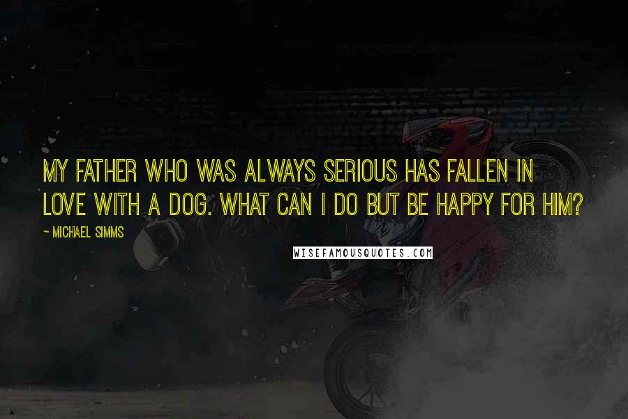 Michael Simms Quotes: My father who was always serious has fallen in love with a dog. What can I do but be happy for him?