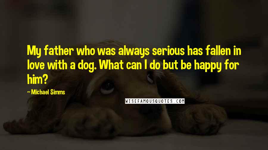 Michael Simms Quotes: My father who was always serious has fallen in love with a dog. What can I do but be happy for him?