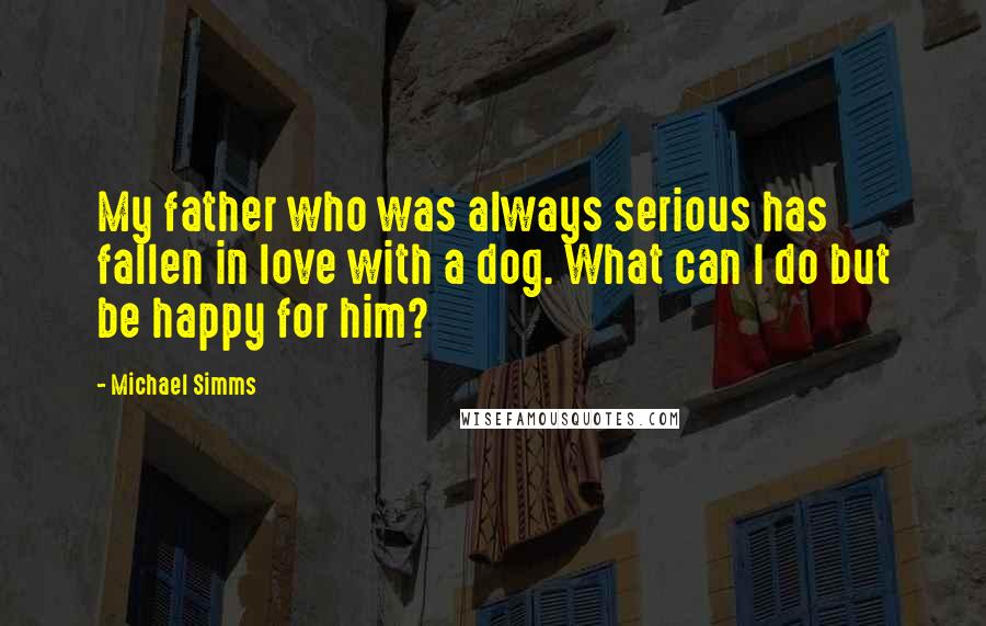 Michael Simms Quotes: My father who was always serious has fallen in love with a dog. What can I do but be happy for him?