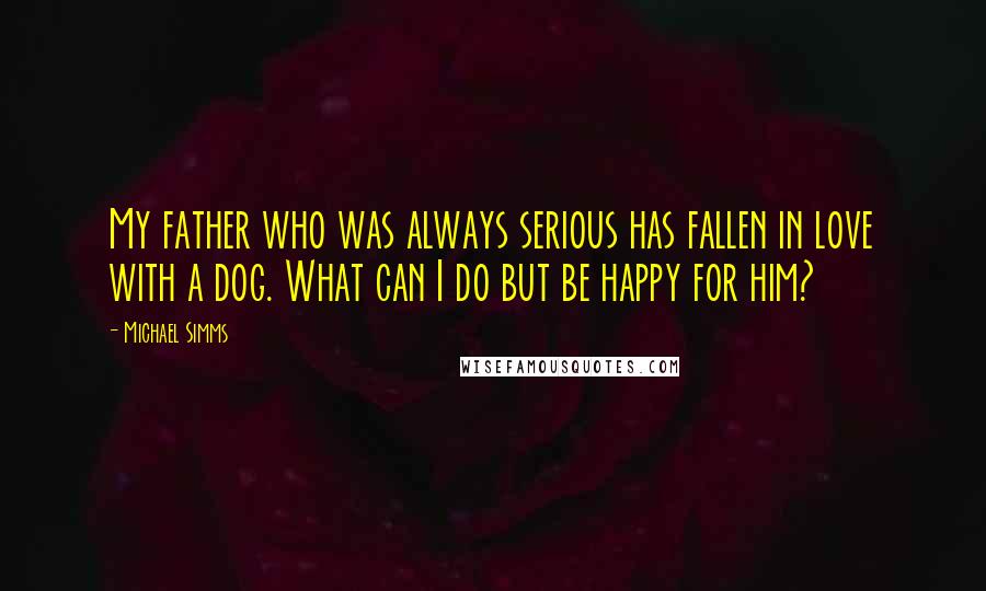 Michael Simms Quotes: My father who was always serious has fallen in love with a dog. What can I do but be happy for him?