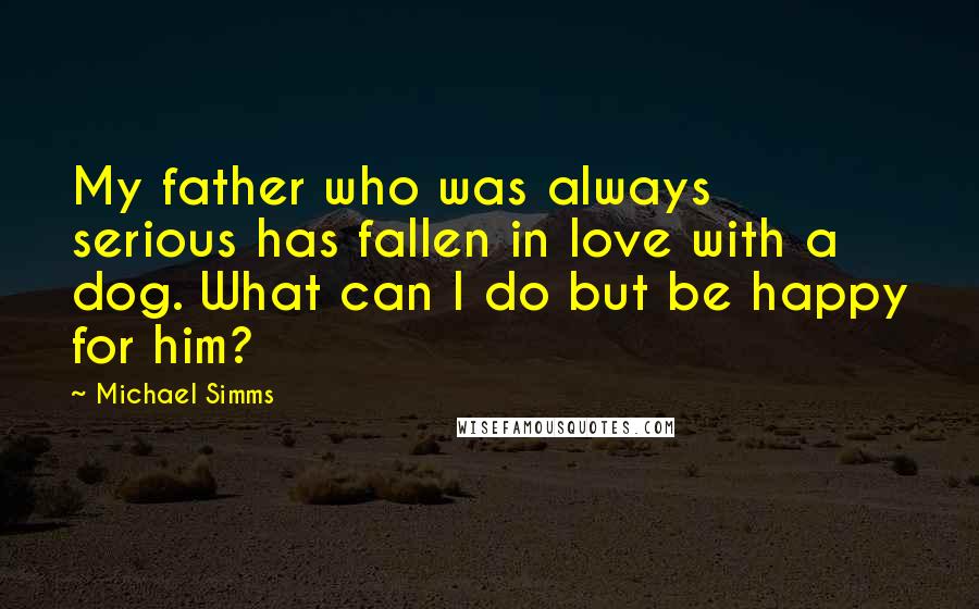 Michael Simms Quotes: My father who was always serious has fallen in love with a dog. What can I do but be happy for him?