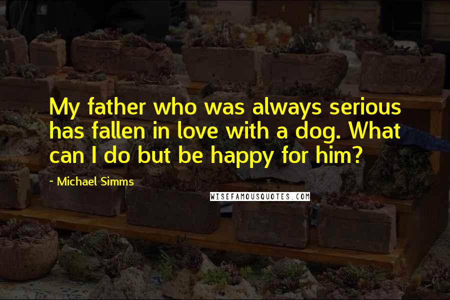 Michael Simms Quotes: My father who was always serious has fallen in love with a dog. What can I do but be happy for him?