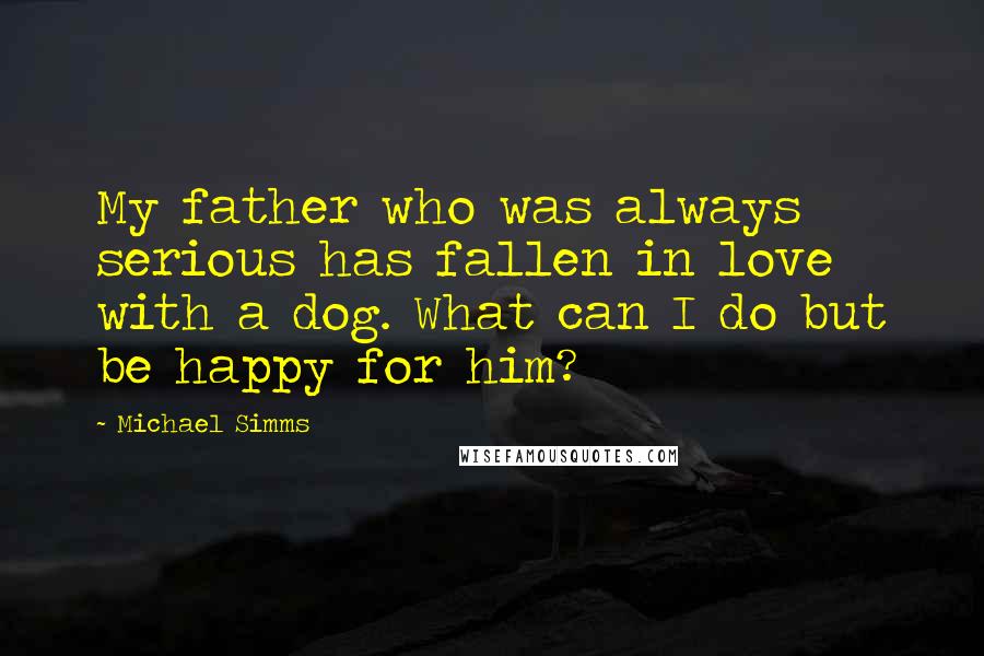 Michael Simms Quotes: My father who was always serious has fallen in love with a dog. What can I do but be happy for him?