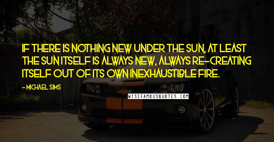 Michael Sims Quotes: If there is nothing new under the sun, at least the sun itself is always new, always re-creating itself out of its own inexhaustible fire.