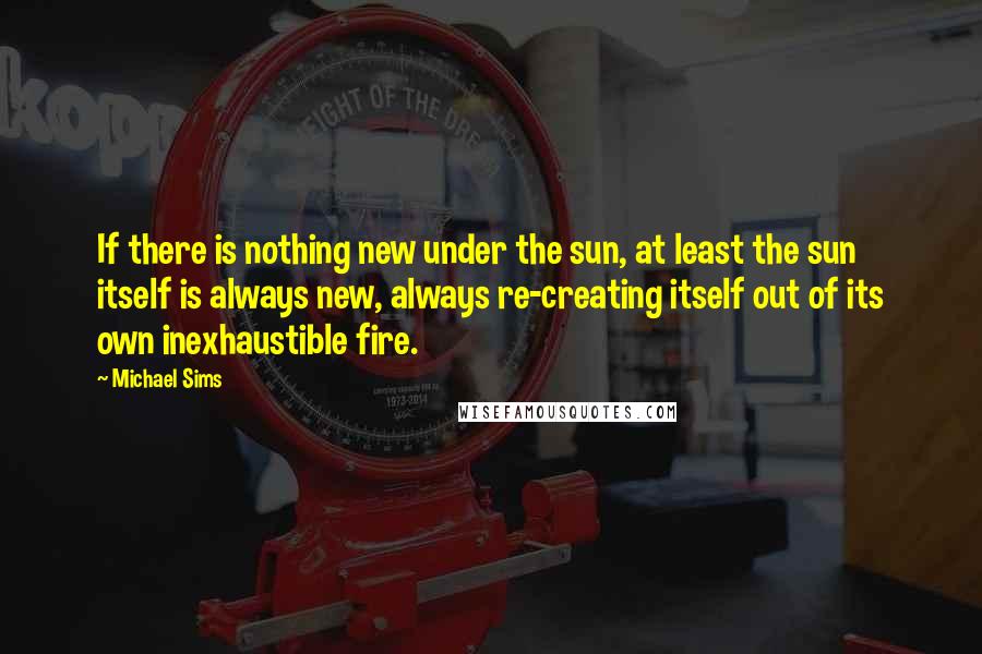 Michael Sims Quotes: If there is nothing new under the sun, at least the sun itself is always new, always re-creating itself out of its own inexhaustible fire.