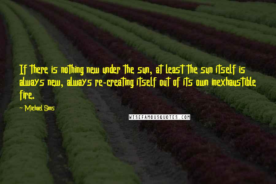 Michael Sims Quotes: If there is nothing new under the sun, at least the sun itself is always new, always re-creating itself out of its own inexhaustible fire.