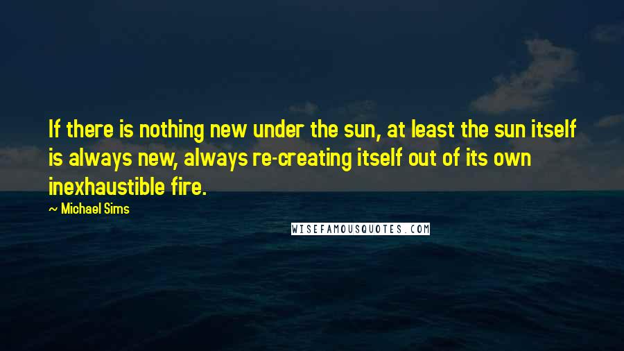 Michael Sims Quotes: If there is nothing new under the sun, at least the sun itself is always new, always re-creating itself out of its own inexhaustible fire.