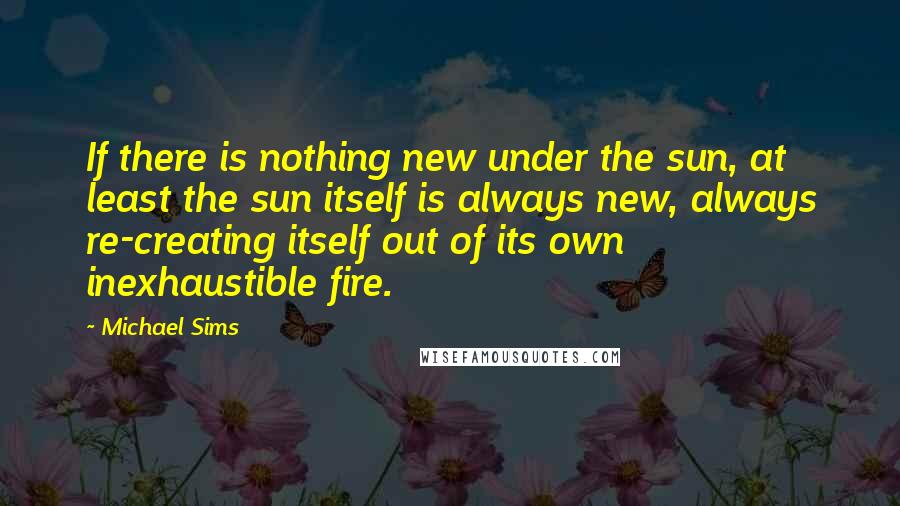 Michael Sims Quotes: If there is nothing new under the sun, at least the sun itself is always new, always re-creating itself out of its own inexhaustible fire.