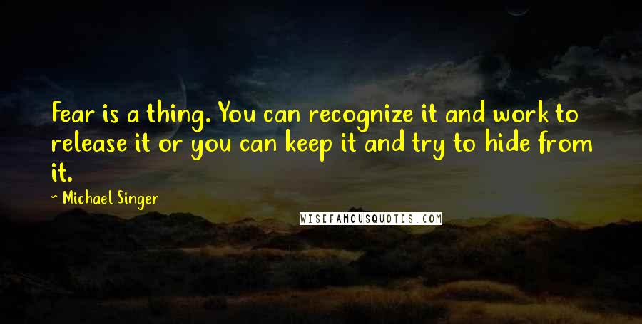 Michael Singer Quotes: Fear is a thing. You can recognize it and work to release it or you can keep it and try to hide from it.