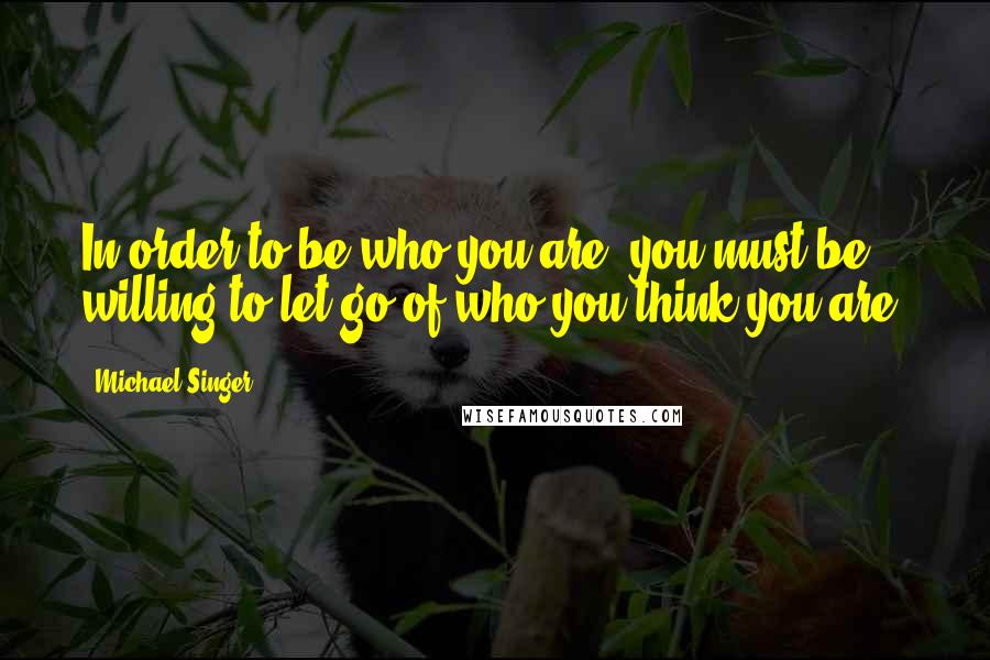 Michael Singer Quotes: In order to be who you are, you must be willing to let go of who you think you are.
