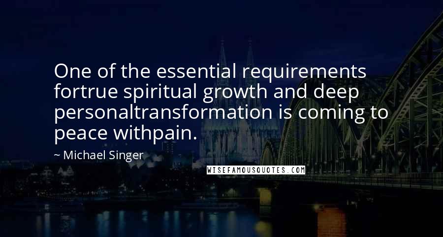 Michael Singer Quotes: One of the essential requirements fortrue spiritual growth and deep personaltransformation is coming to peace withpain.