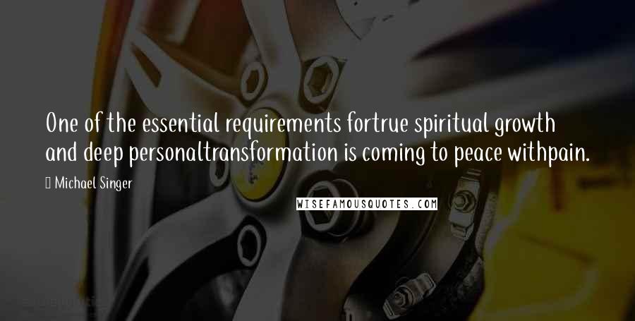 Michael Singer Quotes: One of the essential requirements fortrue spiritual growth and deep personaltransformation is coming to peace withpain.