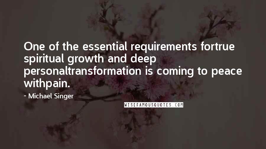 Michael Singer Quotes: One of the essential requirements fortrue spiritual growth and deep personaltransformation is coming to peace withpain.