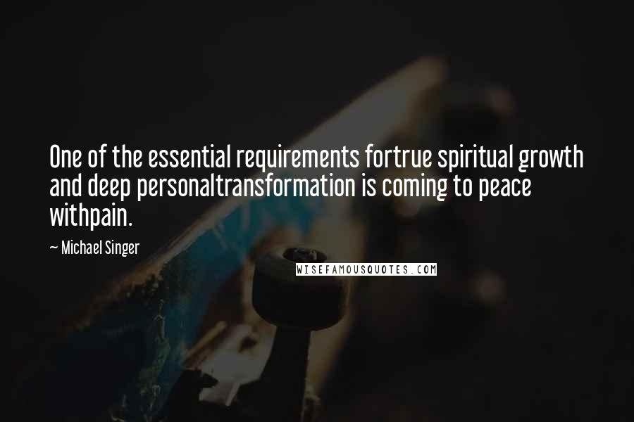 Michael Singer Quotes: One of the essential requirements fortrue spiritual growth and deep personaltransformation is coming to peace withpain.